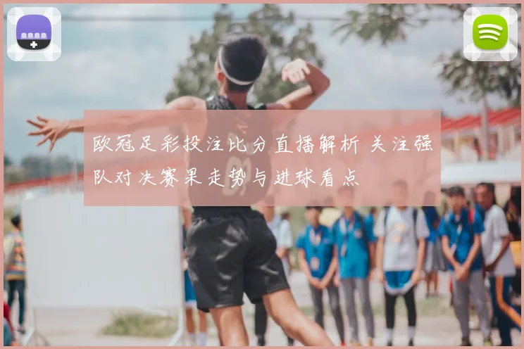欧冠足彩投注比分直播解析 关注强队对决赛果走势与进球看点