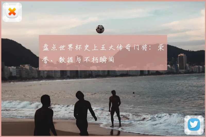 盘点世界杯史上五大传奇门将：荣誉、数据与不朽瞬间