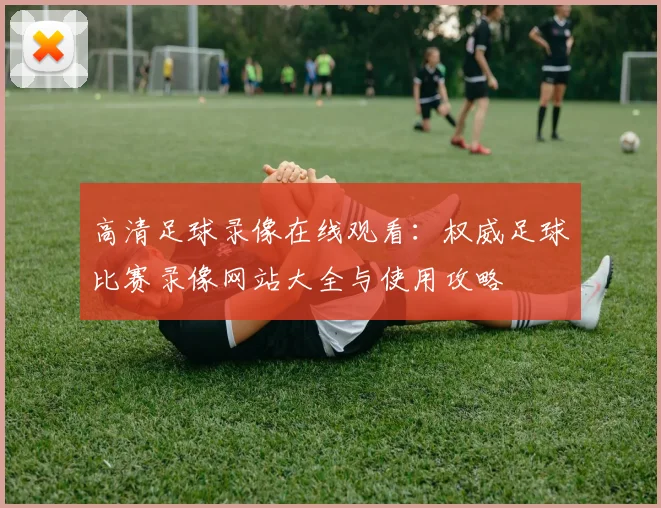 高清足球录像在线观看:权威足球比赛录像网站大全与使用攻略