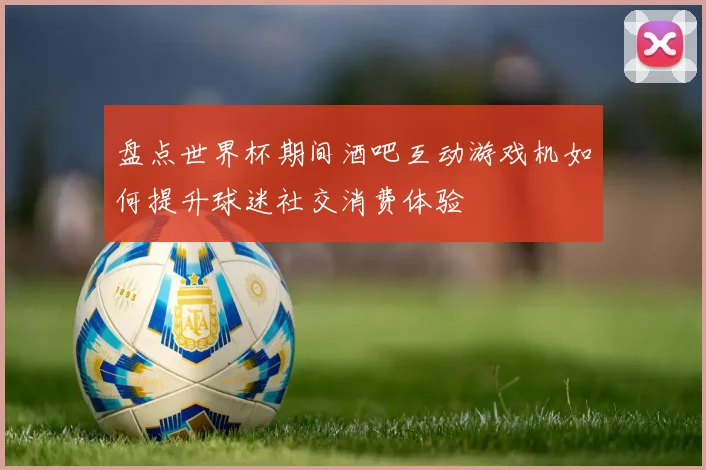 盘点世界杯期间酒吧互动游戏机如何提升球迷社交消费体验