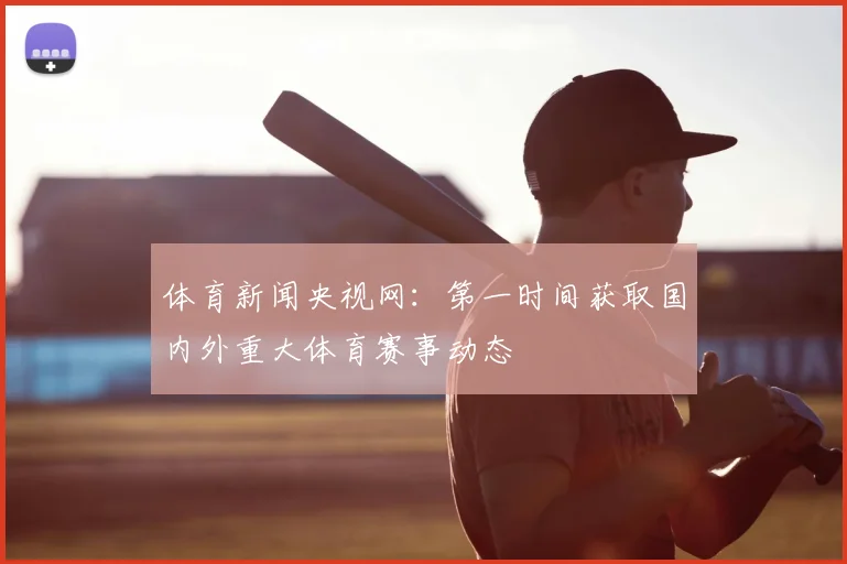 体育新闻央视网：第一时间获取国内外重大体育赛事动态