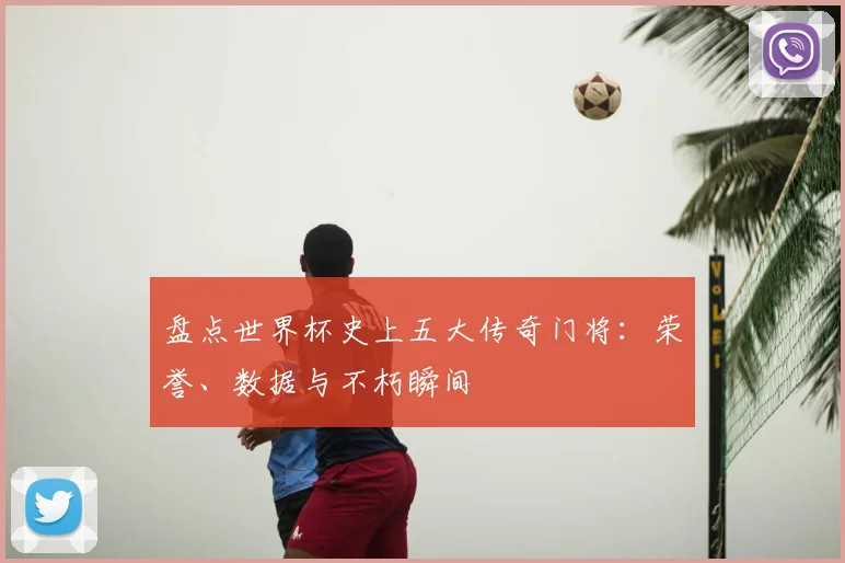 盘点世界杯史上五大传奇门将：荣誉、数据与不朽瞬间