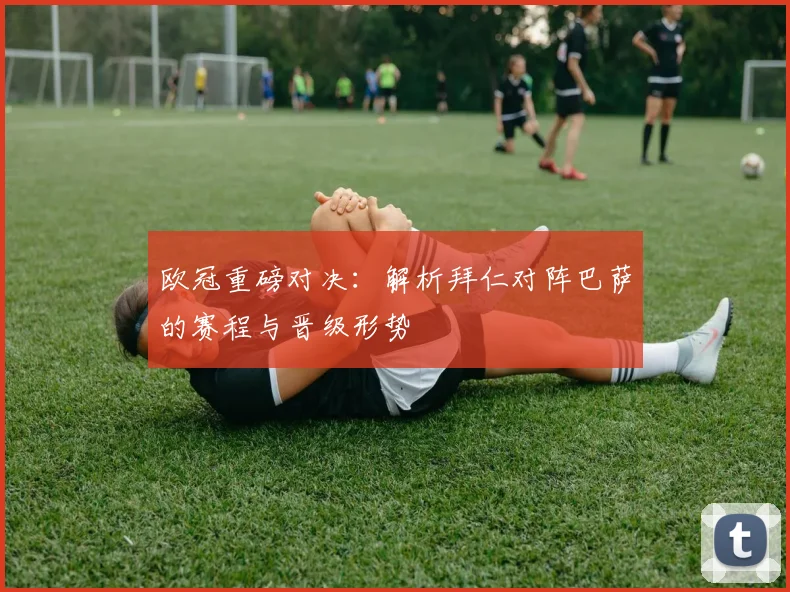 欧冠重磅对决：解析拜仁对阵巴萨的赛程与晋级形势