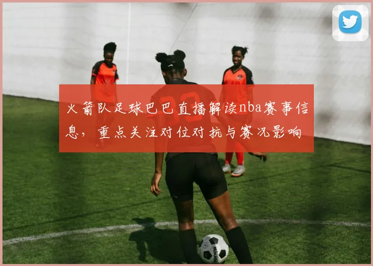 火箭队足球巴巴直播解读nba赛事信息，重点关注对位对抗与赛况影响