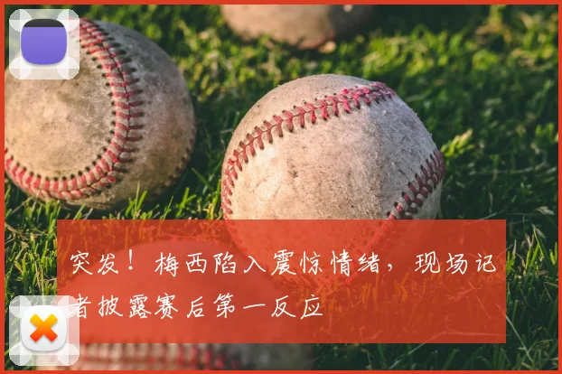 突发！梅西陷入震惊情绪，现场记者披露赛后第一反应