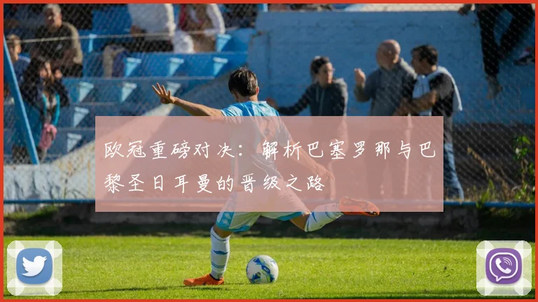 欧冠重磅对决：解析巴塞罗那与巴黎圣日耳曼的晋级之路