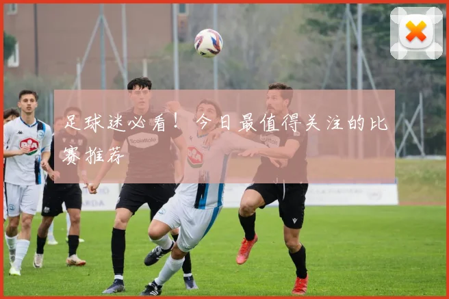 足球迷必看！今日最值得关注的比赛推荐