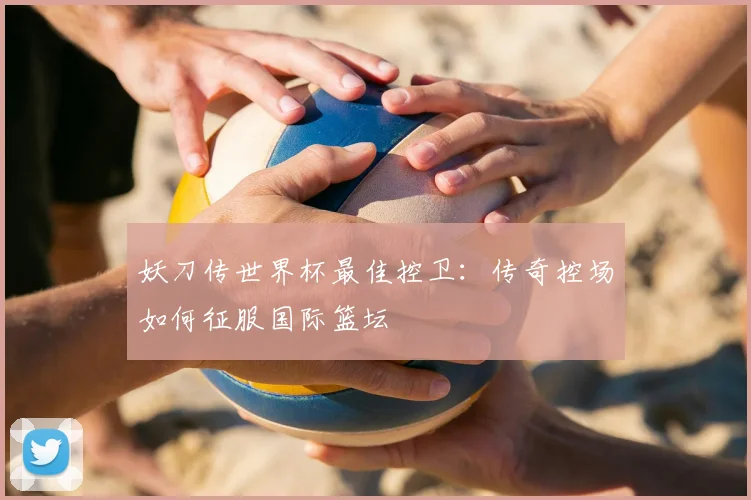 妖刀传世界杯最佳控卫：传奇控场如何征服国际篮坛