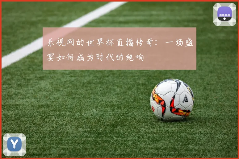 乐视网的世界杯直播传奇:一场盛宴如何成为时代的绝响