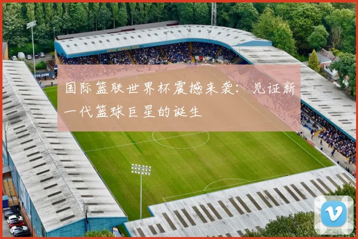 国际篮联世界杯震撼来袭：见证新一代篮球巨星的诞生