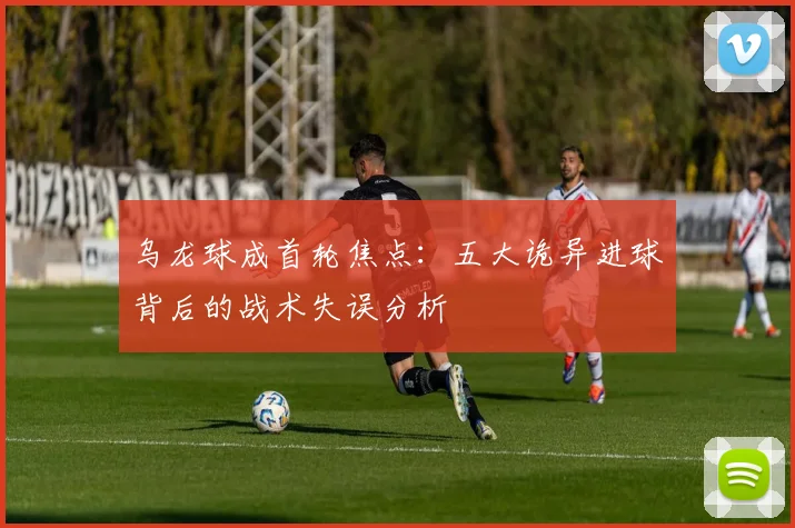 乌龙球成首轮焦点：五大诡异进球背后的战术失误分析
