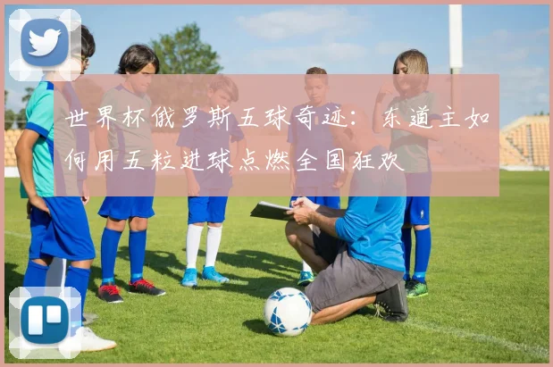 世界杯俄罗斯五球奇迹:东道主如何用五粒进球点燃全国狂欢