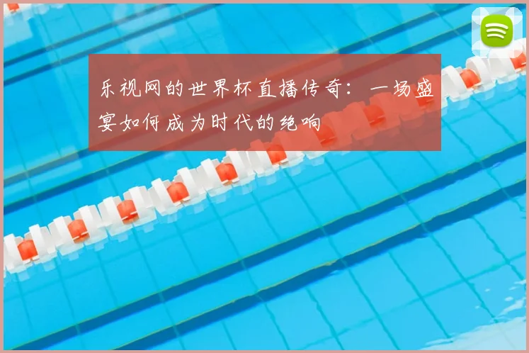 乐视网的世界杯直播传奇：一场盛宴如何成为时代的绝响