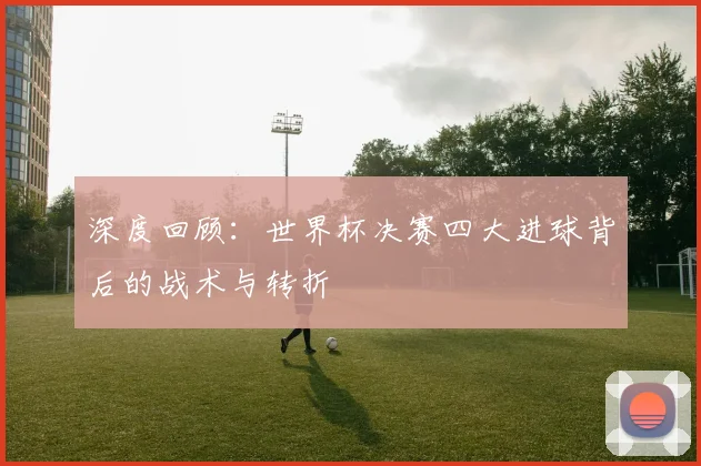 深度回顾:世界杯决赛四大进球背后的战术与转折