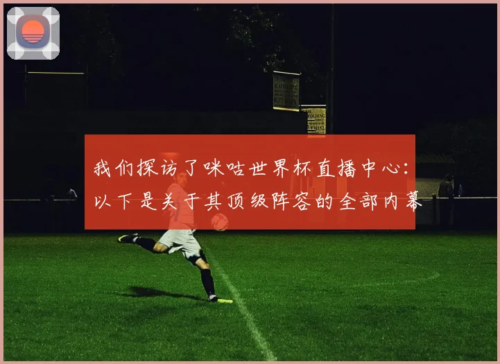 我们探访了咪咕世界杯直播中心:以下是关于其顶级阵容的全部内幕
