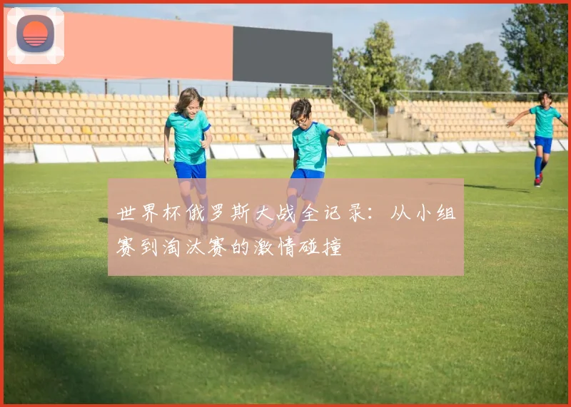 世界杯俄罗斯大战全记录:从小组赛到淘汰赛的激情碰撞