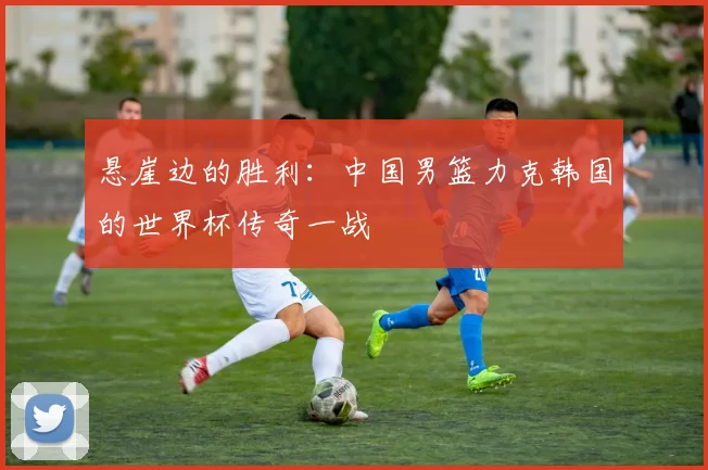 悬崖边的胜利：中国男篮力克韩国的世界杯传奇一战