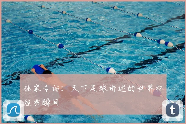 独家专访:天下足球讲述的世界杯经典瞬间