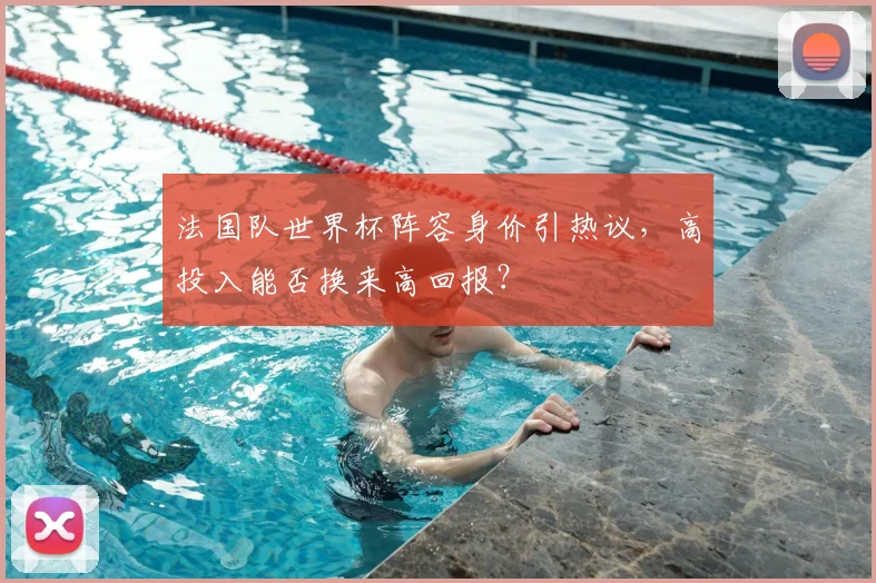 法国队世界杯阵容身价引热议，高投入能否换来高回报？