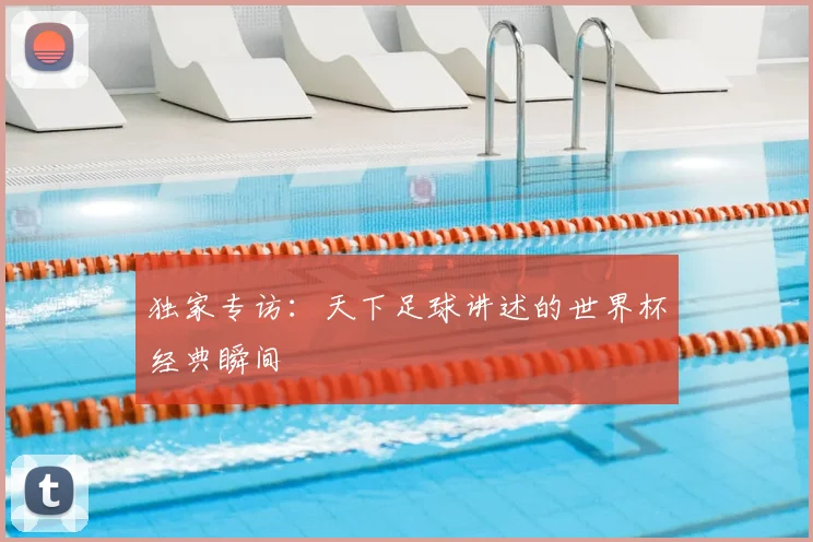 独家专访:天下足球讲述的世界杯经典瞬间