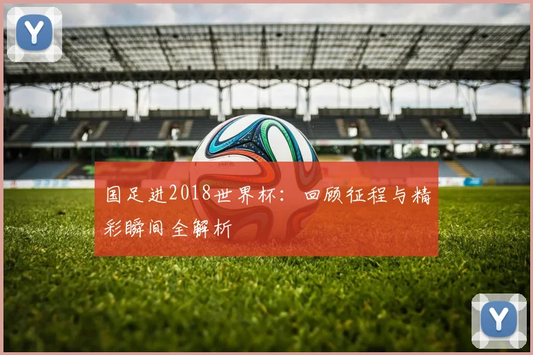 国足进2018世界杯：回顾征程与精彩瞬间全解析