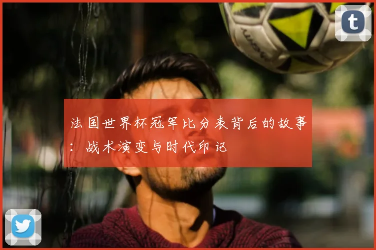 法国世界杯冠军比分表背后的故事:战术演变与时代印记