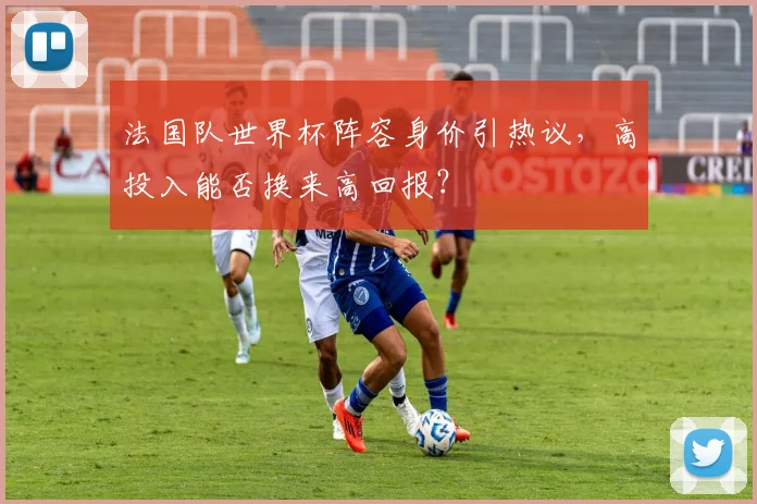 法国队世界杯阵容身价引热议，高投入能否换来高回报？
