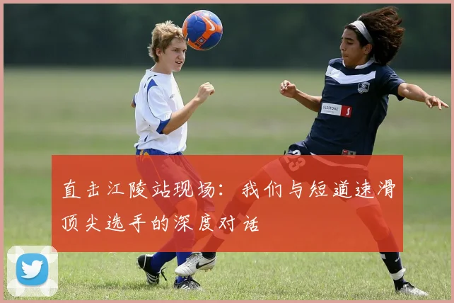 直击江陵站现场：我们与短道速滑顶尖选手的深度对话