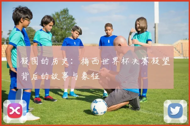 凝固的历史：梅西世界杯决赛凝望背后的故事与象征