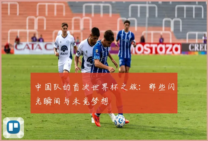 中国队的首次世界杯之旅：那些闪光瞬间与未竟梦想